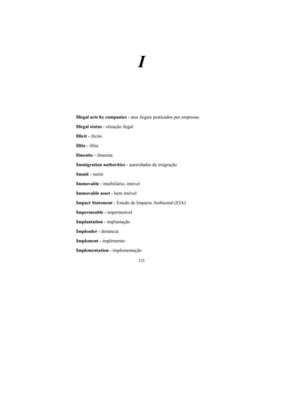 125
I
Illegal acts by companies - atos ilegais praticados por empresas
Illegal status - situação ilegal
Illicit - ilícito
Illite - illita
Ilmenite - ilmenita
Immigration authorities - autoridades da imigração
Immit - imitir
Immovable - imobiliário, imóvel
Immovable asset - bem imóvel
Impact Statement - Estudo de Impacto Ambiental (EIA)
Impermeable - impermeável
Implantation - implantação
Impleader - denúncia
Implement - implemento
Implementation - implementação
 