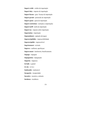 126
Import crédit - crédito de importação
Import duty - imposto de importação
Import license - guia / licença de importação
Import permit - permissão de importação
Import quota - quota de importação
Import restrictions - restrições a importações
Import tariff - tarifa de importação
Import tax - imposto sobre importação
Importation - importação
Impoundment - captação (de água)
Imprescriptibility - imprescritibilidade
Imprescriptible - imprescritível
Imprisonment - reclusão
Improve - melhorar, aperfeiçoar
Improvement - benfeitoria, beneficiamento
Impugn - impugnar
Impugnation - impugnação
Impurity - impureza
In bulk - a granel
In situ - in loco
Inalienable - inalienável
Incapacity - incapacidade
Incentive - incentivo, estímulo
Incidence - incidência
 
