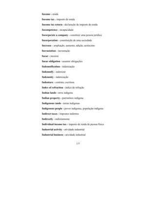 127
Income - renda
Income tax - imposto de renda
Income tax return - declaração de imposto de renda
Incompetence - incapacidade
Incorporate a company - constituir uma pessoa jurídica
Incorporation - constituição de uma sociedade
Increase - ampliação, aumento, adição, acréscimo
Incrustation - incrustação
Incur - incorrer
Incur obligation - assumir obrigações
Indemnification - indenização
Indemnify - indenizar
Indemnity - indenização
Indenture - contrato, escritura
Index of refraction - índice de refração
Indian lands - terra indígena
Indian property - patrimônio indígena
Indigenous lands - terras indígenas
Indigenous people - povos indígenas, população indígena
Indirect taxes - impostos indiretos
Indirectly - indiretamente
Individual income tax - imposto de renda de pessoa física
Industrial activity - atividade industrial
Industrial business - atividade industrial
 