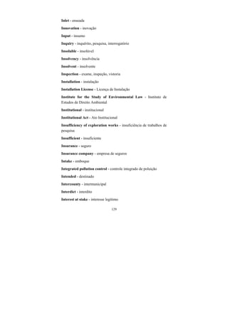129
Inlet - enseada
Innovation - inovação
Input - insumo
Inquiry - inquérito, pesquisa, interrogatório
Insoluble - insolúvel
Insolvency - insolvência
Insolvent - insolvente
Inspection - exame, inspeção, vistoria
Installation - instalação
Installation License - Licença de Instalação
Institute for the Study of Environmental Law - Instituto de
Estudos de Direito Ambiental
Institutional - institucional
Institutional Act - Ato Institucional
Insufficiency of exploration works - insuficiência de trabalhos de
pesquisa
Insufficient - insuficiente
Insurance - seguro
Insurance company - empresa de seguros
Intake - emboque
Integrated pollution control - controle integrado de poluição
Intended - destinado
Intercounty - intermunicipal
Interdict - interdito
Interest at stake - interesse legítimo
 