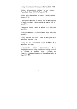 13
Mining Consortium in Mining Law Review 1/21, 1997.
Mining: Constitutional Reform is not Enough -
“Tecnologia Hoje - IETEC”, August/1995.
Mining and Constitutional Reform - “Tecnologia Hoje”,
January/1995.
Constitutional Regime of Mining and the Environment
in South America - “Bahia, Análise de Dados, Vol, IV”,
June/1994.
Endangered Assets. Estado de Minas. Belo Horizonte.
Jun/1990.
Mineral deposit law. Estado de Minas. Belo Horizonte.
Jan/1991.
Mining demands new code . Jornal do Advogado. Belo
Horizonte. Jan-Mar/ 1991.
Mining and the Environment. Estado de Minas. Belo
Horizonte. Oct/1990.
Environmental Crime. Environmental Police.
Inappropriateness of usage of handcuffs, except for cases
of violence or resisting arrest. Available on:
<http://www.eticaambiental.org.br/institucional/artigo_d
et.php?id=434>.
 