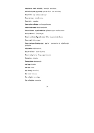 130
Interest in court pleading - interesse processual
Interest on late payment - juro de mora, juro moratório
Interest to sue - interesse de agir
Interference - interferência
Interlock - encadear
Internal regulation - regimento interno
Internal waters - águas interiores
International legal standards - padrões legais internacionais
Interpellation - interpelação
Interpretation of geochemical data - tratamento de dados
Interrupt - interromper
Interruption of exploratory works - interrupção de trabalhos de
pesquisa
Interstate - interestadual
Intervenience - interveniência
Intervening force - força superveniente
Intrusion - intrusão
Inundation - alagamento
Invade - invadir
Invalid - nulo
Invalidity - nulidade
Invasion - invasão
Investigate - investigar
Investigation - pesquisa
 