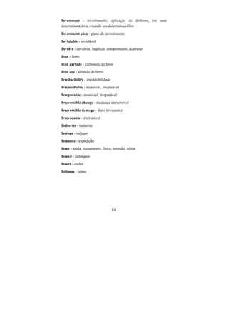 131
Investment - investimento, aplicação de dinheiro, em uma
determinada área, visando um determinado fim
Investment plan - plano de investimento
Inviolable - inviolável
Involve - envolver, implicar, comprometer, acarretar
Iron - ferro
Iron carbide - carboneto de ferro
Iron ore - minério de ferro
Irreducibility - irredutibilidade
Irremediable - insanável, irreparável
Irreparable - insanável, irreparável
Irreversible change - mudança irreversível
Irreversible damage - dano irreversível
Irrevocable - irretratável
Isalterite - isalterito
Isotope - isótopo
Issuance - expedição
Issue - saída, escoamento, fluxo, emissão, editar
Issued - outorgado
Issuer - dador
Isthmus - ístmo
 