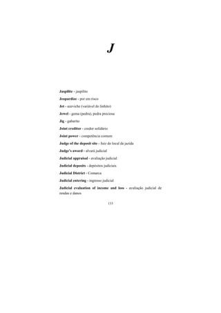 133
J
Jaspilite - jaspilito
Jeopardize - por em risco
Jet - azeviche (variável do linhito)
Jewel - gema (pedra), pedra preciosa
Jig - gabarito
Joint creditor - credor solidário
Joint power - competência comum
Judge of the deposit site - Juiz do local da jazida
Judge’s award - alvará judicial
Judicial appraisal - avaliação judicial
Judicial deposits - depósitos judiciais
Judicial District - Comarca
Judicial entering - ingresso judicial
Judicial evaluation of income and loss - avaliação judicial de
rendas e danos
 