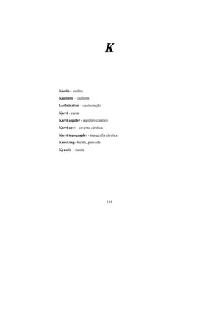135
K
Kaolin - caulim
Kaolinite - caulinita
kaolinization - caulinização
Karst - carste
Karst aquifer - aquífero cárstico
Karst cave - caverna cárstica
Karst topography - topografia cárstica
Knocking - batida, pancada
Kyanite - cianita
 