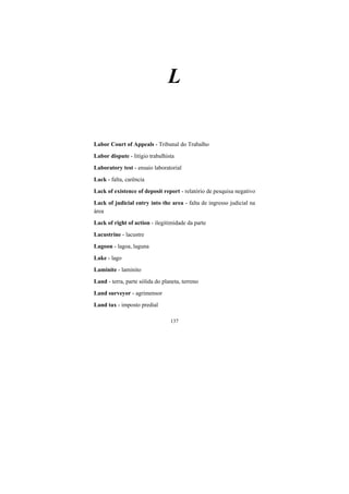 137
L
Labor Court of Appeals - Tribunal do Trabalho
Labor dispute - litígio trabalhista
Laboratory test - ensaio laboratorial
Lack - falta, carência
Lack of existence of deposit report - relatório de pesquisa negativo
Lack of judicial entry into the area - falta de ingresso judicial na
área
Lack of right of action - ilegitimidade da parte
Lacustrine - lacustre
Lagoon - lagoa, laguna
Lake - lago
Laminite - laminito
Land - terra, parte sólida do planeta, terreno
Land surveyor - agrimensor
Land tax - imposto predial
 