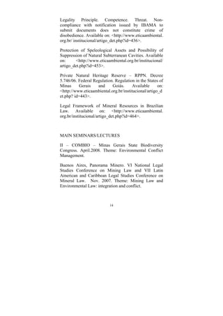 14
Legality Principle. Competence. Threat. Non-
compliance with notification issued by IBAMA to
submit documents does not constitute crime of
disobedience. Available on: <http://www.eticaambiental.
org.br/ institucional/artigo_det.php?id=436>.
Protection of Speleological Assets and Possibility of
Suppression of Natural Subterranean Cavities. Available
on: <http://www.eticaambiental.org.br/institucional/
artigo_det.php?id=453>.
Private Natural Heritage Reserve – RPPN. Decree
5.746/06. Federal Regulation. Regulation in the States of
Minas Gerais and Goiás. Available on:
<http://www.eticaambiental.org.br/institucional/artigo_d
et.php? id=443>.
Legal Framework of Mineral Resources in Brazilian
Law. Available on: <http://www.eticaambiental.
org.br/institucional/artigo_det.php?id=464>.
MAIN SEMINARS/LECTURES
II – COMBIO – Minas Gerais State Biodiversity
Congress. April.2008. Theme: Environmental Conflict
Management.
Buenos Aires, Panorama Minero. VI National Legal
Studies Conference on Mining Law and VII Latin
American and Caribbean Legal Studies Conference on
Mineral Law. Nov. 2007. Theme: Mining Law and
Environmental Law: integration and conflict.
 