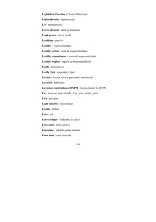 140
Legislative Chamber - Câmara Municipal
Lepidochrocite - lepidocrocita
Let - arrendamento
Letter of intent - carta de intenções
Level switch - chave sonda
Liabilities - passivo
Liability - responsabilidade
Liability action - ação de responsabilidade
Liability commitment - termo de responsabilidade
Liability regime - regime de responsabilidade
Liable - responsável
Liable (for) - responsável (por)
License - licença, alvará, permissão, autorização
Licensed - habilitado
Licensing-registration at DNPM - licenciamento no DNPM
Lie - situar-se, estar situado, ficar, estar, existir, jazer
Lien - gravame
Light sensitive - fotosensível
Lignite - linhito
Lime - cal
Lime feldspar - feldispato de cálcio
Lime mud - lama calcária
Limestone - calcário, pedra calcária
Limit zone - zona limítrofe
 