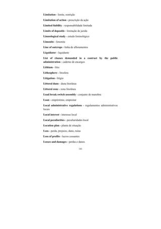 141
Limitation - limite, restrição
Limitation of action - prescrição da ação
Limited liability - responsabilidade limitada
Limits of depositis - limitação de jazida
Limnological study - estudo liminológico
Limonite - limonita
Line of outcrops - linha de afloramentos
Liquidator - liquidante
List of clauses demanded in a contract by the public
administration - caderno de encargos
Lithium - lítio
Lithosphere - litosfera
Litigation - litígio
Littoral dune - duna litorânea
Littoral zone - zona litorânea
Load break switch assembly - conjunto de manobra
Loan - empréstimo, emprestar
Local administrative regulations - regulamentos administrativos
locais
Local interest - interesse local
Local peculiarities - peculiaridades local
Location plan - planta de situação
Loss - perda, prejuízo, dano, ruína
Loss of profits - lucros cessantes
Losses and damages - perdas e danos
 