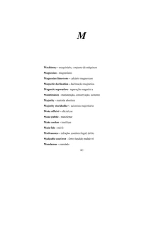 143
M
Machinery - maquinário, conjunto de máquinas
Magnesian - magnesiano
Magnesian limestone - calcário magnesiano
Magnetic declination - declinação magnética
Magnetic separation - separação magnética
Maintenance - manutenção, conservação, sustento
Majority - maioria absoluta
Majority stockholder - acionista majoritário
Make official - oficializar
Make public - manifestar
Make useless - inutilizar
Mala fide - má fé
Malfeasance - infração, conduta ilegal, delito
Malleable cast iron - ferro fundido maleável
Mandamus - mandado
 