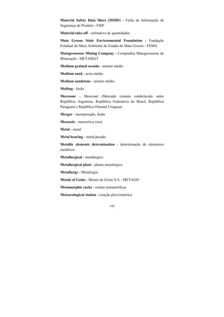 145
Material Safety Data Sheet (MSDS) - Ficha de Informação de
Segurança de Produto - FISP
Material take-off - estimativa de quantidades
Mato Grosso State Environmental Foundation - Fundação
Estadual do Meio Ambiente do Estado do Mato Grosso - FEMA
Matogrossense Mining Company - Companhia Matogrossense de
Mineração - METAMAT
Medium grained arenite - arenito médio
Medium sand - areia média
Medium sandstone - arenito médio
Melting - fusão
Mercosur - Mercosul (Mercado comum estabelecido entre
República Argentina, República Federativa do Brasil, República
Paraguaia e República Oriental Uruguaia
Merger - incorporação, fusão
Mesozoic - mesozóica (era)
Metal - metal
Metal bearing - metal pesado
Metallic elements determination - determinação de elementos
metálicos
Metallurgical - metalúrgico
Metallurgical plant - planta metalúrgica
Metallurgy - Metalurgia
Metals of Goiás - Metais de Goiás S/A - METAGO
Metamorphic rocks - rochas metamórficas
Meteorological station - estação pluviométrica
 