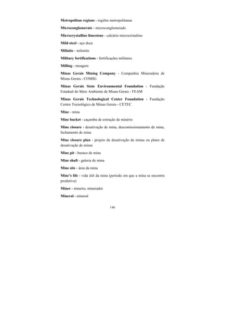 146
Metropolitan regions - regiões metropolitanas
Microconglomerate - microconglomerado
Microcrystalline limestone - calcário microcristalino
Mild steel - aço doce
Milinite - milonito
Military fortifications - fortificações militares
Milling - moagem
Minas Gerais Mining Company - Companhia Mineradora de
Minas Gerais - COMIG
Minas Gerais State Environmental Foundation - Fundação
Estadual do Meio Ambiente de Minas Gerais - FEAM
Minas Gerais Technological Center Foundation - Fundação
Centro Tecnológico de Minas Gerais - CETEC
Mine - mina
Mine bucket - caçamba de extração de minério
Mine closure - desativação de mina, descomissionamento de mina,
fechamento de mina
Mine closure plan - projeto de desativação de minas ou plano de
desativação de minas
Mine pit - buraco de mina
Mine shaft - galeria de mina
Mine site - área da mina
Mine’s life - vida útil da mina (período em que a mina se encontra
produtiva)
Miner - mineiro, minerador
Mineral - mineral
 