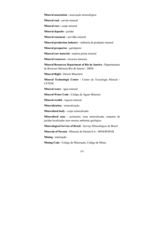147
Mineral association - associação mineralógica
Mineral coal - carvão mineral
Mineral core - corpo mineral
Mineral deposits - jazidas
Mineral easement - servidão mineral
Mineral production industry - indústria de produção mineral
Mineral prospector - garimpeiro
Mineral raw material - matéria prima mineral
Mineral resources - recursos minerais
Mineral Resources Department of Rio de Janeiro - Departamento
de Recursos Minerais/Rio de Janeiro - DRM
Mineral Right - Direito Minerário
Mineral Technologic Center - Centro de Tecnologia Mineral -
CETEM
Mineral water - água mineral
Mineral Water Code - Código de Águas Minerais
Mineral wealth - riqueza mineral
Mineralization - mineralização
Mineralized body - corpo mineralizado
Mineralized zone - jazimento, zona mineralizada, conjunto de
jazidas localizadas num mesmo ambiente geológico
Mineralogical Service of Brazil - Serviço Mineralógico do Brasil
Minerals of Paraná - Minerais do Paraná S/A - MINEROPAR
Mining - mineração
Mining Code - Código de Mineração, Código de Minas
 