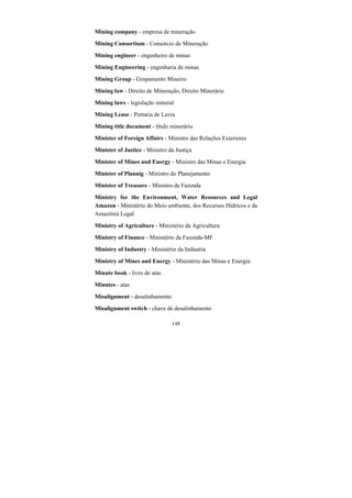 148
Mining company - empresa de mineração
Mining Consortium - Consórcio de Mineração
Mining engineer - engenheiro de minas
Mining Engineering - engenharia de minas
Mining Group - Grupamento Mineiro
Mining law - Direito de Mineração, Direito Minerário
Mining laws - legislação mineral
Mining Lease - Portaria de Lavra
Mining title document - título minerário
Minister of Foreign Affairs - Ministro das Relações Exteriores
Minister of Justice - Ministro da Justiça
Minister of Mines and Energy - Ministro das Minas e Energia
Minister of Plannig - Ministro do Planejamento
Minister of Treasure - Ministro da Fazenda
Ministry for the Environment, Water Resources and Legal
Amazon - Ministério do Meio ambiente, dos Recursos Hídricos e da
Amazônia Legal
Ministry of Agriculture - Ministério da Agricultura
Ministry of Finance - Ministério da Fazenda-MF
Ministry of Industry - Ministério da Indústria
Ministry of Mines and Energy - Ministério das Minas e Energia
Minute book - livro de atas
Minutes - atas
Misalignment - desalinhamento
Misalignment switch - chave de desalinhamento
 