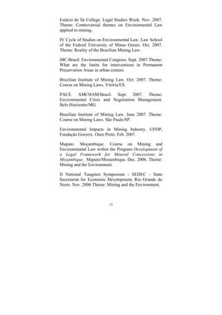 15
Estácio de Sá College. Legal Studies Week. Nov. 2007.
Theme: Controversial themes on Environmental Law
applied to mining.
IV Cycle of Studies on Environmental Law. Law School
of the Federal University of Minas Gerais. Oct. 2007.
Theme: Reality of the Brazilian Mining Law.
IBC/Brasil. Environmental Congress. Sept. 2007.Theme:
What are the limits for interventions in Permanent
Preservation Areas in urban centers.
Brazilian Institute of Mining Law. Oct. 2007. Theme:
Course on Mining Laws. Vitória/ES.
PACE. AMCHAM/Brasil. Sept. 2007. Theme:
Environmental Crisis and Negotiation Management.
Belo Horizonte/MG.
Brazilian Institute of Mining Law. June 2007. Theme:
Course on Mining Laws. São Paulo/SP.
Environmental Impacts in Mining Industry. UFOP,
Fundação Gorceix. Ouro Preto. Feb. 2007.
Maputo. Moçambique. Course on Mining and
Environmental Law within the Program Development of
a Legal Framework for Mineral Concessions in
Mozambique. Maputo/Mozambique. Dec. 2006. Theme:
Mining and the Environment.
II National Tungsten Symposium - SEDEC - State
Secretariat for Economic Development, Rio Grande do
Norte. Nov. 2006.Theme: Mining and the Environment.
 