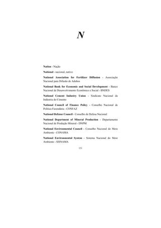 151
N
Nation - Nação
National - nacional, nativo
National Association for Fertilizer Diffusion - Associação
Nacional para Difusão de Adubos
National Bank for Economic and Social Development - Banco
Nacional de Desenvolvimento Econômico e Social - BNDES
National Cement Industry Union - Sindicato Nacional da
Indústria do Cimento
National Council of Finance Policy - Conselho Nacional de
Política Fazendária - CONFAZ
National Defense Council - Conselho de Defesa Nacional
National Department of Mineral Production - Departamento
Nacional de Produção Mineral - DNPM
National Environmental Council - Conselho Nacional do Meio
Ambiente - CONAMA
National Environmental System - Sistema Nacional do Meio
Ambiente - SISNAMA
 