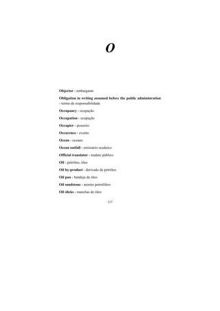 157
O
Objector - embargante
Obligation in writing assumed before the public administration
- termo de responsabilidade
Occupancy - ocupação
Occupation - ocupação
Occupier - posseiro
Occurence - evento
Ocean - oceano
Ocean outfall - emissário oceânico
Official translator - traduto público
Oil - petróleo, óleo
Oil by-product - derivado de petróleo
Oil pan - bandeja de óleo
Oil sandstone - arenito petrolífero
Oil slicks - manchas de óleo
 