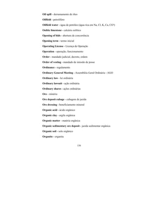 158
Oil spill - derramamento de óleo
Oilfield - petrolífero
Oilfield water - água de petróleo (água rica em Na, Cl, K, Ca, CO³)
Oolitic limestone - calcário oolítico
Opening of bids - abertura de concorrência
Opening term - termo inicial
Operating License - Licença de Operação
Operation - operação, funcionamento
Order - mandado judicial, decreto, ordem
Order of vesting - mandado de imissão de posse
Ordinance - regulamento
Ordinary General Meeting - Assembléia Geral Ordinária - AGO
Ordinary law - lei ordinária
Ordinary lawsuit - ação ordinária
Ordinary shares - ações ordinárias
Ore - minério
Ore deposit cubage - cubagem de jazida
Ore dressing - beneficiamento mineral
Organic acid - ácido orgânico
Organic clay - argila orgânica
Organic matter - matéria orgânica
Organic sedimentary ore deposit - jazida sedimentar orgânica
Organic soil - solo orgânico
Organite - organita
 