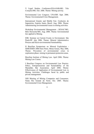 16
V Legal Studies Conference/ESA-OAB-MG. Três
Corações/MG. Oct. 2006. Theme: Mining activity.
Environmental Law Congress. UNA/BH. Sept. 2006.
Theme: Environmental Crisis Management.
International Granite and Marble Fair. Cachoeiro de
Itapemirim, Espirito Santo, Brazil. Aug. 2006. Theme:
Administering environmental issues in mining activities.
Workshop Environmental Management - SENAC/MG.
Belo Horizonte/MG. Aug. 2006. Theme: Environmental
law applied to Mining.
IOB. Seminar on Current Events in Environment. São
Paulo/SP. July 2006. Theme: Mineral Administrative
Process and Socio-environmental Sustainability.
II Brazilian Symposium on Mineral Exploitation -
SIMEXMIN 2006 Ouro Preto, Minas Gerais, May 2006,
Theme: Prevention of environmental crises in
exploration phase: mining in permanent protection areas.
Brazilian Institute of Mining Law. April 2006. Theme:
Mining Law Course.
I Brazilian Congress on Environmental Law Practice.
Ethics, Entrepreneurism and Sustainability of the
Maranhão. Bar Association. April 2006. Theme:
Effectiveness of Application of Environmental Law to
Mining Activities: Challenges faced by public and
private management.
XIII Meeting of Mining Companies and Consumers.
Natal, Rio Grande do Norte. Oct. 2005. Theme:
Environmental Crisis Management.
 