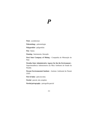 161
P
Pack - acondicionar
Paleontology - paleontologia
Palygorskite - paligorskita
Pan - bateia
Panning - bateiamento, faiscação
Pará State Company of Mining - Companhia de Mineração do
Pará
Paraíba State Administrative Agency for the the Environment -
Superintendência Administrativa de Meio Ambiente do Estado da
Paraíba
Paraná Environmental Institute - Instituto Ambiental do Paraná
(IAP)
Part of mine - parte da mina
Partial - parcial, não completo
Partial petrography - petrografia parcial
 