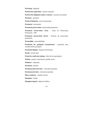 163
Perfecting - lapidação
Perform the exploration - realizar a pesquisa
Perform the obligations under a contract - executar um contrato
Perimeter - perímetro
Period of limitation - prazo de prescrição
Permanent - permanente
Permanent preservation - preservação permanente
Permanent Preservation Areas - Áreas de Preservação
Permanente - APP
Permanent preservation forests - florestas de preservação
permanente
Permeability - permeabilidade
Permission for geological reconnaissance - permissão para
reconhecimento geológico
Permission Regime - Regime de Permissão
Permit - alvará, título
Permit for small scale mining - título de lavra garimpeira
Petition - petição, requerimento, pedido escrito
Petitioner - impetrante
Petroleum - petróleo
Petroleum basic derivative – derivado de petróleo
Petroleum derivative - derivado de petróleo
Phase conductor - condutor de fase
Phosphate - fosfato
Phosphate deposit - depósito fosfático
 