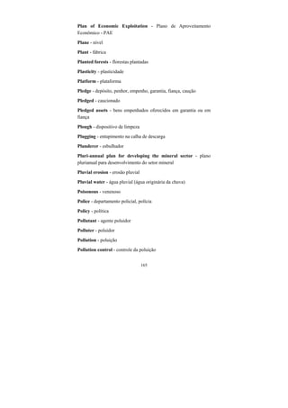 165
Plan of Economic Exploitation - Plano de Aproveitamento
Econômico - PAE
Plane - nível
Plant - fábrica
Planted forests - florestas plantadas
Plasticity - plasticidade
Platform - plataforma
Pledge - depósito, penhor, empenho, garantia, fiança, caução
Pledged - caucionado
Pledged assets - bens empenhados oferecidos em garantia ou em
fiança
Plough - dispositivo de limpeza
Plugging - entupimento na calha de descarga
Plunderer - esbulhador
Pluri-annual plan for developing the mineral sector - plano
plurianual para desenvolvimento do setor mineral
Pluvial erosion - erosão pluvial
Pluvial water - água pluvial (água originária da chuva)
Poisonous - venenoso
Police - departamento policial, polícia
Policy - política
Pollutant - agente poluidor
Polluter - poluidor
Pollution - poluição
Pollution control - controle da poluição
 