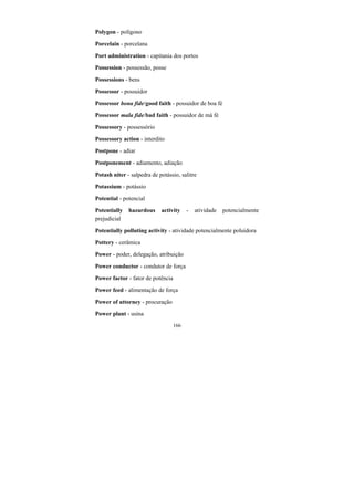 166
Polygon - polígono
Porcelain - porcelana
Port administration - capitania dos portos
Possession - possessão, posse
Possessions - bens
Possessor - possuidor
Possessor bona fide/good faith - possuidor de boa fé
Possessor mala fide/bad faith - possuidor de má fé
Possessory - possessório
Possessory action - interdito
Postpone - adiar
Postponement - adiamento, adiação
Potash niter - salpedra de potássio, salitre
Potassium - potássio
Potential - potencial
Potentially hazardous activity - atividade potencialmente
prejudicial
Potentially polluting activity - atividade potencialmente poluidora
Pottery - cerâmica
Power - poder, delegação, atribuição
Power conductor - condutor de força
Power factor - fator de potência
Power feed - alimentação de força
Power of attorney - procuração
Power plant - usina
 