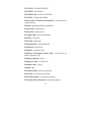 167
Power shovel - escavadeira hidráulica
Precambrian - pré-cambriano
Precambrian rocks - rochas pré-cambrianas
Precast dam - barragem pré-moldada
Precatory letter of summons and attachment - carta precatória de
citação e penhora
Precedent - precedente judicial, jurisprudência
Precious metal - metal precioso
Precious stone - pedra preciosa
Pre-emptive right - direito de preferência
Preference - preferência
Preferential - preferencial
Preferential shares - ações preferenciais
Pre-historical - pré-histórico
Preliminary - preliminar, prévio
Preliminary Environmental Impact Study - Estudo Prévio de
Impacto Ambiental - EIA
Preliminary injuction - liminar
Preliminary License - Licença Prévia
Preliminary order - liminar
Premium - ágio
Prescriptive period - período de prescrição
Preservation - conservação, preservação
Preservation of nature - conservação da natureza
Preservation of the environment - preservação ambiental
 