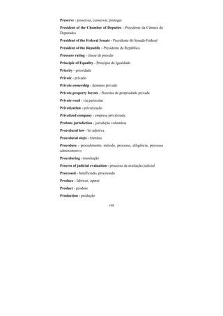 168
Preserve - preservar, conservar, proteger
President of the Chamber of Deputies - Presidente da Câmara do
Deputados
President of the Federal Senate - Presidente do Senado Federal
President of the Republic - Presidente da República
Pressure rating - classe de pressão
Principle of Equality - Princípio da Igualdade
Priority - prioridade
Private - privado
Private ownership - domínio privado
Private property forests - florestas de propriedade privada
Private road - via particular
Privatization - privatização
Privatized company - empresa privatizada
Probate jurisdiction - jurisdição voluntária
Procedural law - lei adjetiva
Procedural steps - trâmites
Procedure - procedimento, método, processo, diligência, processo
administrativo
Proceduring - tramitação
Process of judicial evaluation - processo de avaliação judicial
Processed - beneficiado, processado
Produce - fabricar, operar
Product - produto
Production - produção
 