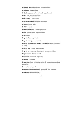 169
Productive land areas - áreas de terras produtivas
Productivity - produtividade
Professional partnership - sociedade de profissionais
Profit - lucro, proveito, benefício
Profit and loss - lucro e perda
Progressive taxation - trbutação progressiva
Prohibit - proibir, vedar
Prohibited - defeso
Prohibitory interdict - interdito proibitório
Project - projeto, plano, empreendimento
Prop - escora
Property - bem, propriedade
Property damage - dano material
Property owned by the Federal Government - bens do domínio
da União
Property right - direito de propriedade
Property tax - imposto predial, imposto sobre a propriedade
Proprietorship - firma individual
Prosecution - instauração de processo
Prosecutor - promotor
Prospecting - lavra garimpeira, regime de consentimento de lavra
garimpeira
Prospection - prospecção
Protection of the environment - proteção do meio ambiente
Proterozoic - proterozóico (era)
 