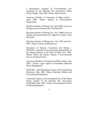 17
I International Congress of Environmental Law
sponsored by the Brazilian Bar Association, Minas
Gerais Chapter. June 2005. Theme: Mine Closure.
American Chamber of Commerce in Minas Gerais –
April 2005. Theme: Quality in Environmental
Negotiations.
Brazilian Institute of Mining Law. June 2004. Course on
mining and environmental law. São Paulo/SP.
Brazilian Institute of Mining Law. Nov. 2004.Course on
mining and environmental law applied to mining. Belo
Horizonte.
Brazilian Institute of Mining Law. Oct. 2003 and Nov.
2003. Theme: Course on Mining Laws.
Secretariat of Industry, Commerce and Mining -
SICM/BA. I Seminar of Environmental Sustainability in
the Mining Industry in the State of Bahia Nov. 2003.
Theme: Direct and indirect impacts of environmental
laws on mining activities.
American Chamber of Commerce of Minas Gerais. June
2003 - Theme: Legal Aspects of Hazardous Industrial
Waste Management.
CREA/BA - Self Regulating Council of the Engineering
Profession. May 2003. Theme: Brazilian Mineral and
Environmental Legislation.
I National Congress on Environmental Law of the Minas
Gerais Chapter of the Brazilian Bar Association
(OAB/MG). Sept. 2002 - Theme: Environmental Control
in Mining Operations.
 