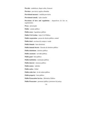 170
Provide - estabelecer, dispor sobre, fornecer
Province - província, regiões afastadas
Provisional measure - medida provisória
Provisional remedy - ação cautelar
Provisions of laws and regulations - dispositivos de leis ou
regulamentos
Proxy - procuração
Public - estatal, público
Public areas - logradouro público
Public Civil Action - Ação Civil Pública
Public corporation - pessoa de direito público, estatal
Public deed - escritura de compra e venda
Public domain - bens dominiais
Public domain forests - florestas de domínio público
Public dominium - domínio público
Public easement - servidão pública
Public good - bem público
Public institution - instituição pública
Public interest - interesse público
Public notary - tabelião
Public notice - Edital
Public order law - lei de ordem pública
Public property - bem público
Public Prosecution Service - Ministério Público
Public Prosecutor - promotor público, promotor de justiça
 