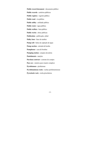 171
Public record document - documento público
Public records - cartórios públicos
Public registry - registro público
Public road - via pública
Public utility - utilidade pública
Public water - água pública
Public welfare - bem público
Public works - obras públicas
Publication - publicação, edital
Pulley base - base do tambor
Pump raft - balsa de captação de água
Pump suction - entrada da bomba
Pumphouse - casa de bombas
Pumping station - estação elevatória
Punishments - sanções
Purchase contract - contrato de compra
Pure ore - minério puro (matriz simples)
Pyrobitumen - pirobetume
Pyrobituminous rocks - rochas pirobetuminosas
Pyroclastic rock - rocha piroclástica
 