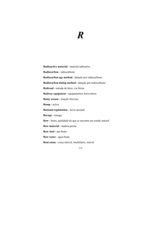 175
R
Radioactive material - material radioativo
Radiocarbon - radiocarbono
Radiocarbon age method - datação por radiocarbono
Radiocarbon dating method - datação por radiocarbono
Railroad - estrada de ferro, via férrea
Railway equipment - equipamentos ferroviários
Rainy season - estação chuvosa
Ramp - aclive
Rational exploitation - lavra racional
Ravage - estrago
Raw - bruto, qualidade do que se encontra em estado natural
Raw material - matéria prima
Raw steel - aço bruto
Raw water - água bruta
Real estate - coisa imóvel, imobiliário, imóvel
 