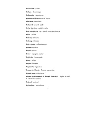 177
Recumbent - jacente
Redeem - desembargar
Redemption - desembargo
Redemptive right - direito de resgate
Reduction - abatimento
Reef coral - coral de recife
Reefal limestone - calcário recifal
Reference interest rate - taxa de juros de referência
Refine - refinar
Refinery - refinaria
Refining - refinação
Reforestation - reflorestamento
Refund - devolver
Refusal - recusa
Refuse - impugnar, rejeitar
Refutation - impugnação
Refute - refugo
Regain - recuperar
Regenerate - regenerado
Regenerated forests - florestas regeneradas
Regeneration - regeneração
Regime for exploitation of mineral substances - regime de lavra
de substâncias minerais
Regional - regional
Regionalism - regionalismo
 