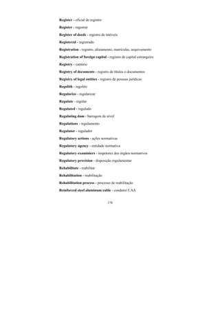178
Register - oficial de registro
Register - registrar
Register of deeds - registro de imóveis
Registered - registrado
Registration - registro, alistamento, matrículas, arquivamento
Registration of foreign capital - registro de capital estrangeiro
Registry - cartório
Registry of documents - registro de títulos e documentos
Registry of legal entities - registro de pessoas jurídicas
Regolith - regolito
Regularize - regularizar
Regulate - regular
Regulated - regulado
Regulating dam - barragem de nível
Regulations - regulamento
Regulator - regulador
Regulatory actions - ações normativas
Regulatory agency - entidade normativa
Regulatory examiniers - inspetores dos órgãos normativos
Regulatory provision - disposição regulamentar
Rehabilitate - reabilitar
Rehabilitation - reabilitação
Rehabilitation process - processo de reabilitação
Reinforced steel aluminum cable - condutor CAA
 