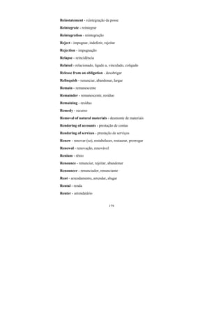 179
Reinstatement - reintegração da posse
Reintegrate - reintegrar
Reintegration - reintegração
Reject - impugnar, indeferir, rejeitar
Rejection - impugnação
Relapse - reincidência
Related - relacionado, ligado a, vinculado, coligado
Release from an obligation - desobrigar
Relinquish - renunciar, abandonar, largar
Remain - remanescente
Remainder - remanescente, resíduo
Remaining - resíduo
Remedy - recurso
Removal of natural materials - desmonte de materiais
Rendering of accounts - prestação de contas
Rendering of services - prestação de serviços
Renew - renovar-(se), restabelecer, restaurar, prorrogar
Renewal - renovação, renovável
Renium - rênio
Renounce - renunciar, rejeitar, abandonar
Renouncer - renunciador, renunciante
Rent - arrendamento, arrendar, alugar
Rental - renda
Renter - arrendatário
 