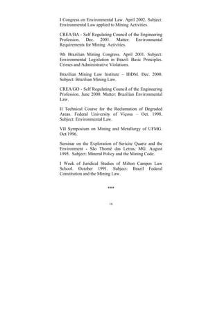 18
I Congress on Environmental Law. April 2002. Subject:
Environmental Law applied to Mining Activities.
CREA/BA - Self Regulating Council of the Engineering
Profession. Dec. 2001. Matter: Environmental
Requirements for Mining Activities.
9th Brazilian Mining Congress. April 2001. Subject:
Environmental Legislation in Brazil: Basic Principles.
Crimes and Administrative Violations.
Brazilian Mining Law Institute – IBDM. Dec. 2000.
Subject: Brazilian Mining Law.
CREA/GO - Self Regulating Council of the Engineering
Profession. June 2000. Matter: Brazilian Environmental
Law.
II Technical Course for the Reclamation of Degraded
Areas. Federal University of Viçosa – Oct. 1998.
Subject: Environmental Law.
VII Symposium on Mining and Metallurgy of UFMG.
Oct/1996.
Seminar on the Exploration of Sericite Quartz and the
Environment - São Thomé das Letras, MG. August
1995. Subject: Mineral Policy and the Mining Code.
I Week of Juridical Studies of Milton Campos Law
School. October 1991. Subject: Brazil Federal
Constitution and the Mining Law.
***
 