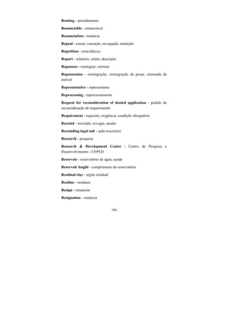 180
Renting - arrendamento
Renunciable - renunciável
Renunciation - renúncia
Repeal - cassar, cassação, revogação, anulação
Repetition - reincidência
Report - relatório, relato, descrição
Repossess - reintegrar, retomar
Repossession - reintegração, reintegração da posse, retomada de
imóvel
Representative - representante
Reprocessing - reprocessamento
Request for reconsideration of denied application - pedido de
reconsideração de requerimento
Requirement - requisito, exigência, condição obrigatória
Rescind - rescindir, revogar, anular
Rescinding legal suit - ação rescisória
Research - pesquisa
Research & Development Center - Centro de Pesquisa e
Desenvolvimento - CEPED
Reservoir - reservatório de água, açude
Reservoir lenght - comprimento do reservatório
Residual clay - argila residual
Residue - resíduos
Resign - renunciar
Resignation - renúncia
 