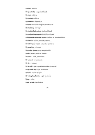 181
Resinite - resinita
Responsibility - responsabilidade
Restart - reiniciar
Restarting - reinício
Restoration - restauração
Restore - restaurar, recuperar, restabelecer
Restraining - embargos
Restraint of alienation - inalienabilidade
Restraint of guarantee - impenhorabilidade
Restraint on alienation clause - cláusula de inalienabilidade
Restricted - restrito, limitado, adstrito
Restrictive covenants - cláusulas restritivas
Resumption - retomada
Retention of title - reserva de domínio
Return drain - dreno de retorno
Revenue - renda, rendimento
Revetment - revestimento
Review - recurso
Revocable - que tem caráter precário, revogável
Revocation suit - ação revocatória
Revoke - cassar, revogar
Revoking legal action - ação rescisória
Ridge - crista
Right in rem - Direito Real
 