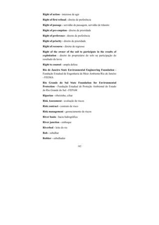 182
Right of action - interesse de agir
Right of first refusal - direito de preferência
Right of passage - servidão de passagem, servidão de trânsito
Right of pre-emption - direito de prioridade
Right of preference - direito de preferência
Right of priority - direito de prioridade
Right of recourse - direito de regresso
Right of the owner of the soil to participate in the results of
exploitation - direito do proprietário do solo na participação do
resultado da lavra
Right to counsel - ampla defesa
Rio de Janeiro State Environmental Engineering Foundation -
Fundação Estadual de Engenharia de Meio Ambiente/Rio de Janeiro
- FEEMA
Rio Grande do Sul State Foundation for Environmental
Protection - Fundação Estadual de Proteção Ambiental do Estado
do Rio Grande do Sul - FEPAM
Riparian - ribeirinho, ciliar
Risk Assessment - avaliação de riscos
Risk contract - contrato de risco
Risk management - gerenciamento de riscos
River basin - bacia hidrográfica
River junction - emboque
Riverbed - leito do rio
Rob - esbulhar
Robber - esbulhador
 