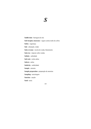 185
S
Saddle dam - barragem de sela
Safe burglary insurance - seguro contra roubo de cofres
Safety - segurança
Sale - alienação, venda
Sales revenue - receita de venda, faturamento
Sales tax - imposto sobre vendas
Salinity - salinidade
Salt rock - rocha salina
Saltern - salina
Salubrity - salubridade
Sample - amostra
Sample preparation - preparação de amostras
Sampling - amostragem
Sanction - sanção
Sand - areia
 