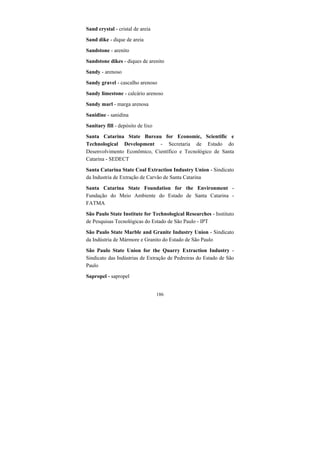 186
Sand crystal - cristal de areia
Sand dike - dique de areia
Sandstone - arenito
Sandstone dikes - diques de arenito
Sandy - arenoso
Sandy gravel - cascalho arenoso
Sandy limestone - calcário arenoso
Sandy marl - marga arenosa
Sanidine - sanidina
Sanitary fill - depósito de lixo
Santa Catarina State Bureau for Economic, Scientific e
Technological Development - Secretaria de Estado do
Desenvolvimento Econômico, Científico e Tecnológico de Santa
Catarina - SEDECT
Santa Catarina State Coal Extraction Industry Union - Sindicato
da Industria de Extração de Carvão de Santa Catarina
Santa Catarina State Foundation for the Environment -
Fundação do Meio Ambiente do Estado de Santa Catarina -
FATMA
São Paulo State Institute for Technological Researches - Instituto
de Pesquisas Tecnológicas do Estado de São Paulo - IPT
São Paulo State Marble and Granite Industry Union - Sindicato
da Indústria de Mármore e Granito do Estado de São Paulo
São Paulo State Union for the Quarry Extraction Industry -
Sindicato das Indústrias de Extração de Pedreiras do Estado de São
Paulo
Sapropel - sapropel
 