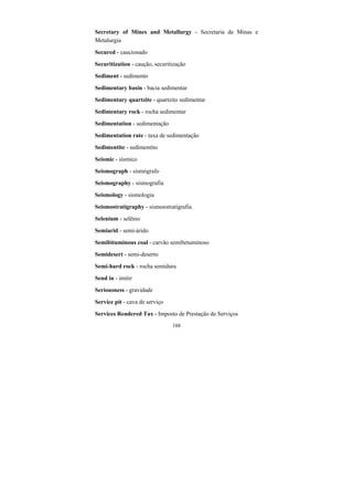 188
Secretary of Mines and Metallurgy - Secretaria de Minas e
Metalurgia
Secured - caucionado
Securitization - caução, securitização
Sediment - sedimento
Sedimentary basin - bacia sedimentar
Sedimentary quartzite - quartzito sedimentar
Sedimentary rock - rocha sedimentar
Sedimentation - sedimentação
Sedimentation rate - taxa de sedimentação
Sedimentite - sedimentito
Seismic - sísmico
Seismograph - sismógrafo
Seismography - sismografia
Seismology - sismologia
Seismostratigraphy - sismoestratigrafia
Selenium - selênio
Semiarid - semi-árido
Semibituminous coal - carvão semibetuminoso
Semidesert - semi-deserto
Semi-hard rock - rocha semidura
Send in - imitir
Seriousness - gravidade
Service pit - cava de serviço
Services Rendered Tax - Imposto de Prestação de Serviços
 
