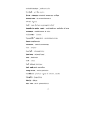 189
Servient tenement - prédio serviente
Servitude - servidão passiva
Set up a company - constituir uma pessoa jurídica
Settling basin - bacia de sedimentação
Sewers - esgotos
Shaft - poço, abertura ou passagem vertical
Share in the mining results - participação nos resultados da lavra
Share split - desdobramento de ações
Shareholder - acionista
Shareholder’s agreement - acordo de acionistas
Shear - cisalhamento
Shear zone - zona de cisalhamento
Shed - derramar
Sheet pile - entanca prancha
Sheet sand - areia em lençol
Shelf - plataforma
Shell - concha
Shell midden - sambaqui
Shell sand - areia conchífera
Shelly arenite - arenito conchífero
Shrublands - cobertura vegetal de arbustos, cerrado
Side plate - chapa lateral
Siderite - siderita
Sieve scale - escala granulométrica
 