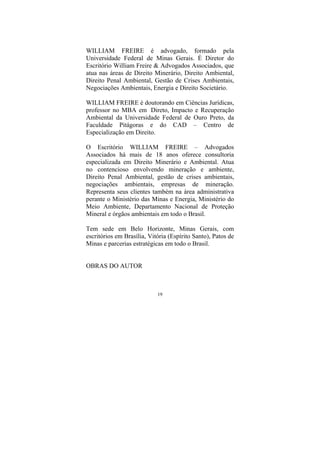 19
WILLIAM FREIRE é advogado, formado pela
Universidade Federal de Minas Gerais. É Diretor do
Escritório William Freire & Advogados Associados, que
atua nas áreas de Direito Minerário, Direito Ambiental,
Direito Penal Ambiental, Gestão de Crises Ambientais,
Negociações Ambientais, Energia e Direito Societário.
WILLIAM FREIRE é doutorando em Ciências Jurídicas,
professor no MBA em Direto, Impacto e Recuperação
Ambiental da Universidade Federal de Ouro Preto, da
Faculdade Pitágoras e do CAD – Centro de
Especialização em Direito.
O Escritório WILLIAM FREIRE – Advogados
Associados há mais de 18 anos oferece consultoria
especializada em Direito Minerário e Ambiental. Atua
no contencioso envolvendo mineração e ambiente,
Direito Penal Ambiental, gestão de crises ambientais,
negociações ambientais, empresas de mineração.
Representa seus clientes também na área administrativa
perante o Ministério das Minas e Energia, Ministério do
Meio Ambiente, Departamento Nacional de Proteção
Mineral e órgãos ambientais em todo o Brasil.
Tem sede em Belo Horizonte, Minas Gerais, com
escritórios em Brasília, Vitória (Espírito Santo), Patos de
Minas e parcerias estratégicas em todo o Brasil.
OBRAS DO AUTOR
 