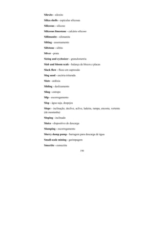 190
Silexite - silexito
Silica shells - espículas silicosas
Siliceous - silicoso
Siliceous limestone - calcário silicoso
Sillimanite - silimanita
Silting - assoreamento
Siltstone - siltito
Silver - prata
Sizing and cyclosizer - granulometria
Slab and bloom scale - balança de blocos e placas
Slack flow - fluxo em supressão
Slag sand - escória triturada
Slate - ardósia
Sliding - deslizamento
Sling - estropo
Slip - escorregamento
Slop - água suja, despejos
Slope - inclinação, declive, aclive, ladeira, rampa, encosta, vertente
(de montanha)
Sloping - inclinado
Sluice - dispositivo de descarga
Slumping - escorregamento
Slurry damp pump - barragem para descarga de água
Small-scale mining - garimpagem
Smectite - esmectita
 
