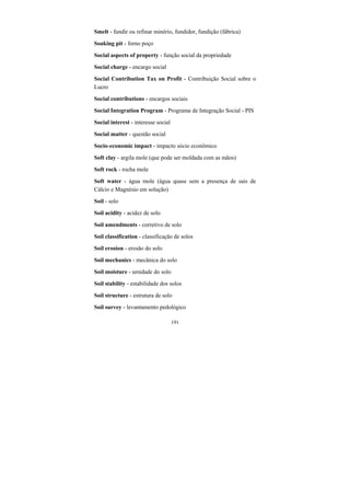 191
Smelt - fundir ou refinar minério, fundidor, fundição (fábrica)
Soaking pit - forno poço
Social aspects of property - função social da propriedade
Social charge - encargo social
Social Contribution Tax on Profit - Contribuição Social sobre o
Lucro
Social contributions - encargos sociais
Social Integration Program - Programa de Integração Social - PIS
Social interest - interesse social
Social matter - questão social
Socio-economic impact - impacto sócio econômico
Soft clay - argila mole (que pode ser moldada com as mãos)
Soft rock - rocha mole
Soft water - água mole (água quase sem a presença de sais de
Cálcio e Magnésio em solução)
Soil - solo
Soil acidity - acidez de solo
Soil amendments - corretivo de solo
Soil classification - classificação de solos
Soil erosion - erosão do solo
Soil mechanics - mecânica do solo
Soil moisture - umidade do solo
Soil stability - estabilidade dos solos
Soil structure - estrutura de solo
Soil survey - levantamento pedológico
 