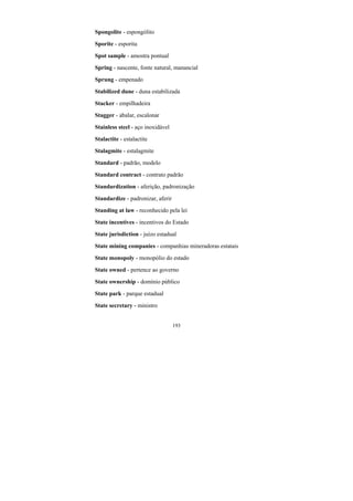 193
Spongolite - espongólito
Sporite - esporita
Spot sample - amostra pontual
Spring - nascente, fonte natural, manancial
Sprung - empenado
Stabilized dune - duna estabilizada
Stacker - empilhadeira
Stagger - abalar, escalonar
Stainless steel - aço inoxidável
Stalactite - estalactite
Stalagmite - estalagmite
Standard - padrão, modelo
Standard contract - contrato padrão
Standardization - aferição, padronização
Standardize - padronizar, aferir
Standing at law - reconhecido pela lei
State incentives - incentivos do Estado
State jurisdiction - juízo estadual
State mining companies - companhias mineradoras estatais
State monopoly - monopólio do estado
State owned - pertence ao governo
State ownership - domínio público
State park - parque estadual
State secretary - ministro
 