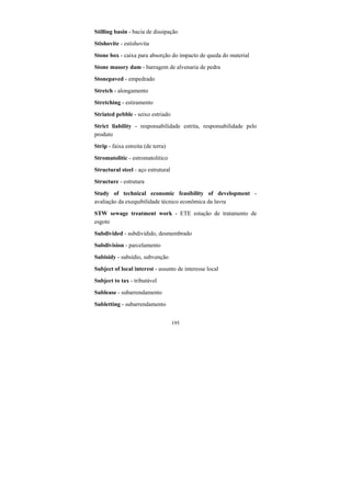 195
Stilling basin - bacia de dissipação
Stishovite - estishovita
Stone box - caixa para absorção do impacto de queda do material
Stone masory dam - barragem de alvenaria de pedra
Stonepaved - empedrado
Stretch - alongamento
Stretching - estiramento
Striated pebble - seixo estriado
Strict liability - responsabilidade estrita, responsabilidade pelo
produto
Strip - faixa estreita (de terra)
Stromatolitic - estromatolitico
Structural steel - aço estrutural
Structure - estrutura
Study of technical economic feasibility of development -
avaliação da exequibilidade técnico econômica da lavra
STW sewage treatment work - ETE estação de tratamento de
esgoto
Subdivided - subdividido, desmembrado
Subdivision - parcelamento
Subisidy - subsídio, subvenção
Subject of local interest - assunto de interesse local
Subject to tax - tributável
Sublease - subarrendamento
Subletting - subarrendamento
 